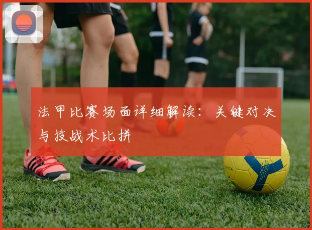 法甲比赛场面详细解读：关键对决与技战术比拼